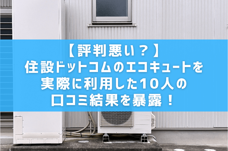 【評判悪い？】住設ドットコムのエコキュートを実際に利用した10人の口コミ結果を暴露！