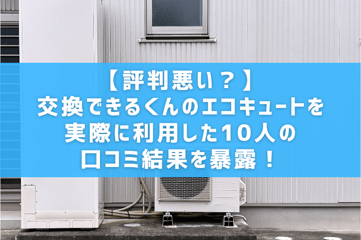【評判悪い？】交換できるくんのエコキュートを実際に利用した10人の口コミ結果を暴露！