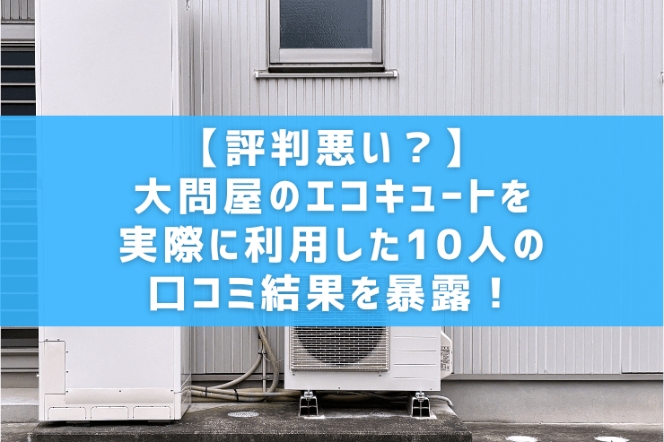 【評判悪い？】大問屋のエコキュートを実際に利用した10人の口コミ結果を暴露！