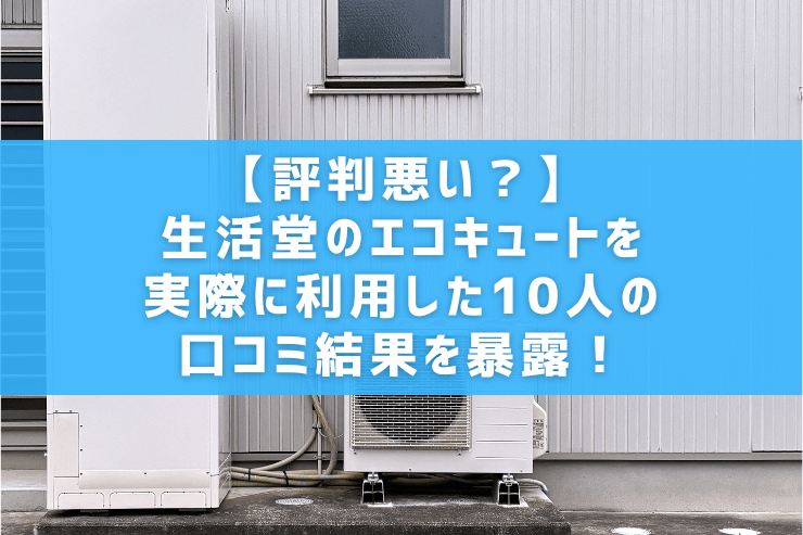 【評判悪い？】生活堂のエコキュートを実際に利用した10人の口コミ結果を暴露！